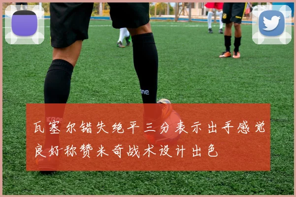 瓦塞尔错失绝平三分表示出手感觉良好称赞米奇战术设计出色
