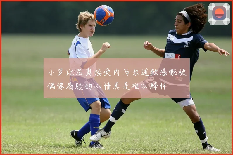 小罗比尼奥接受内马尔道歉感慨被偶像扇脸的心情真是难以释怀