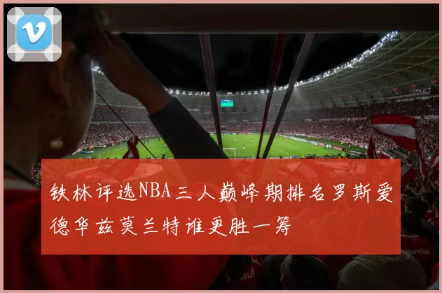 铁林评选NBA三人巅峰期排名罗斯爱德华兹莫兰特谁更胜一筹