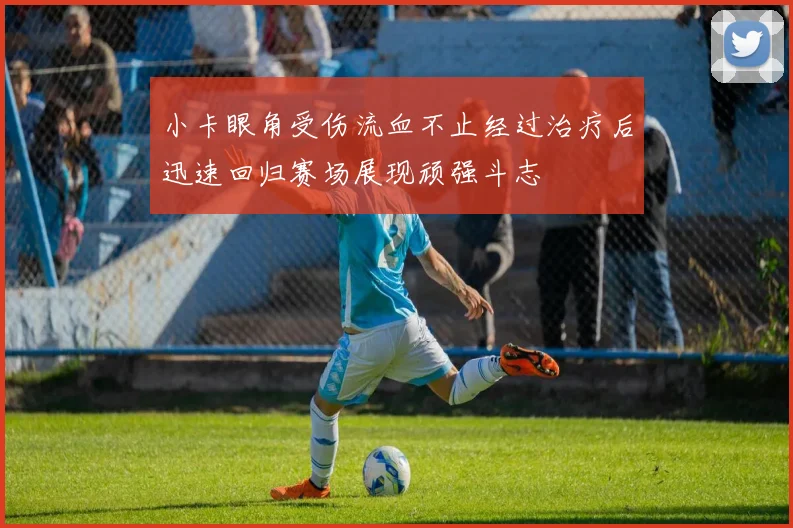 小卡眼角受伤流血不止经过治疗后迅速回归赛场展现顽强斗志