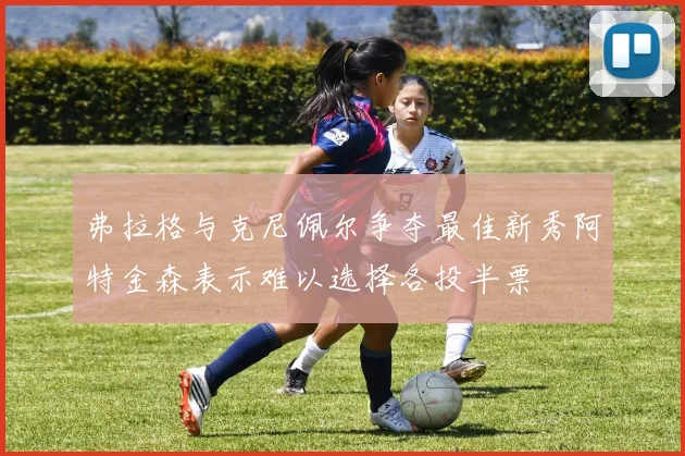 弗拉格与克尼佩尔争夺最佳新秀阿特金森表示难以选择各投半票