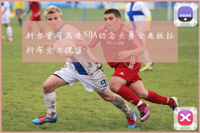 科尔曾有离开NBA的念头勇士老板拉科布全力挽留