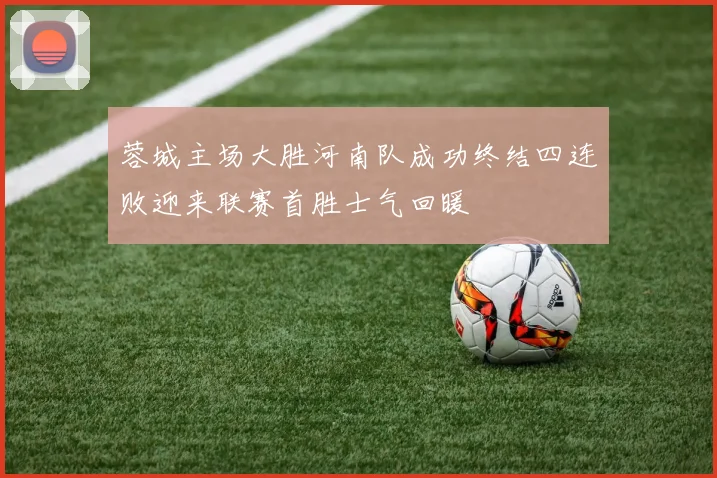 蓉城主场大胜河南队成功终结四连败迎来联赛首胜士气回暖