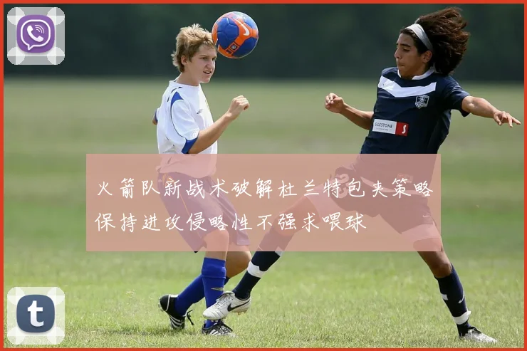 火箭队新战术破解杜兰特包夹策略保持进攻侵略性不强求喂球