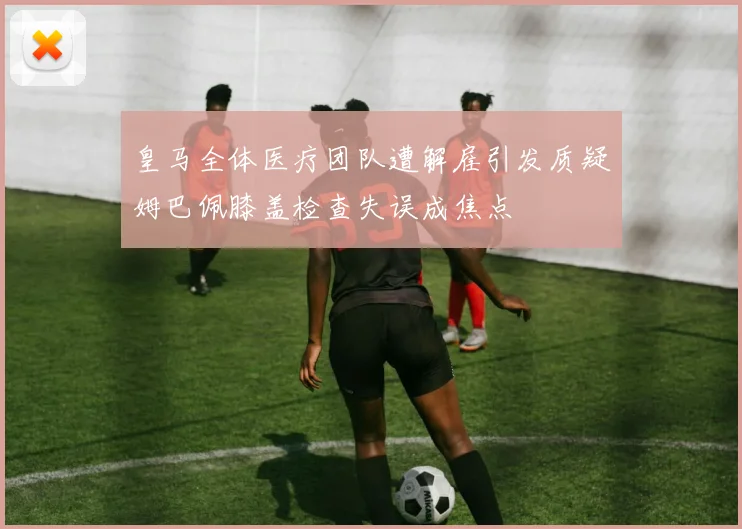 皇马全体医疗团队遭解雇引发质疑姆巴佩膝盖检查失误成焦点