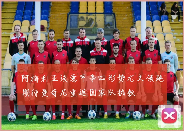 阿梅利亚谈意甲争四形势尤文领跑期待曼奇尼重返国家队执教