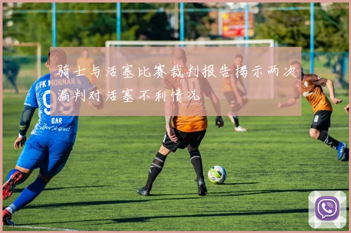 骑士与活塞比赛裁判报告揭示两次漏判对活塞不利情况