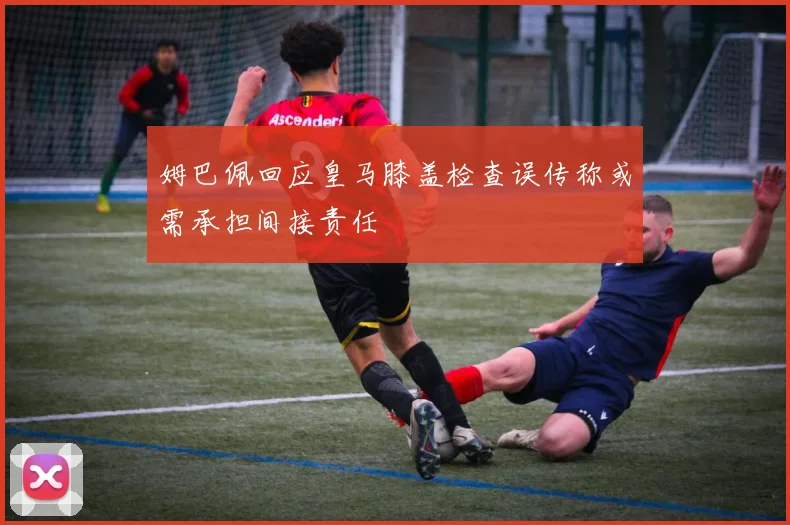 姆巴佩回应皇马膝盖检查误传称或需承担间接责任