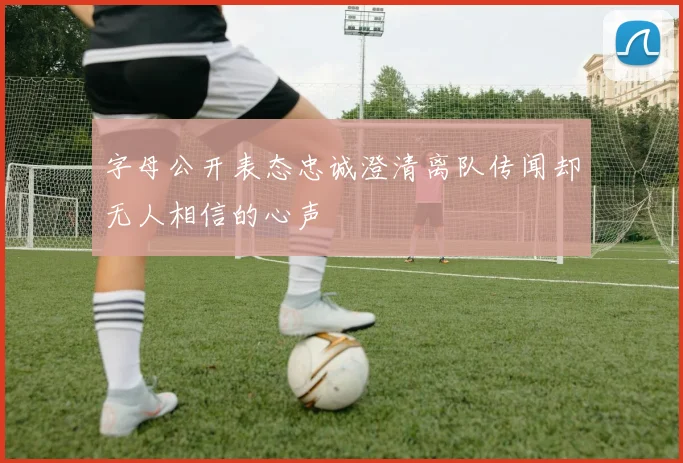 字母公开表态忠诚澄清离队传闻却无人相信的心声