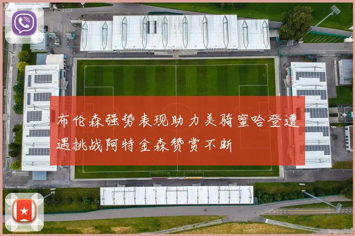 布伦森强势表现助力美骑蜜哈登遭遇挑战阿特金森赞赏不断