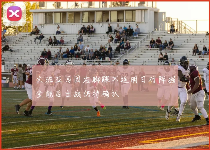 文班亚马因右脚踝不适明日对阵掘金能否出战仍待确认