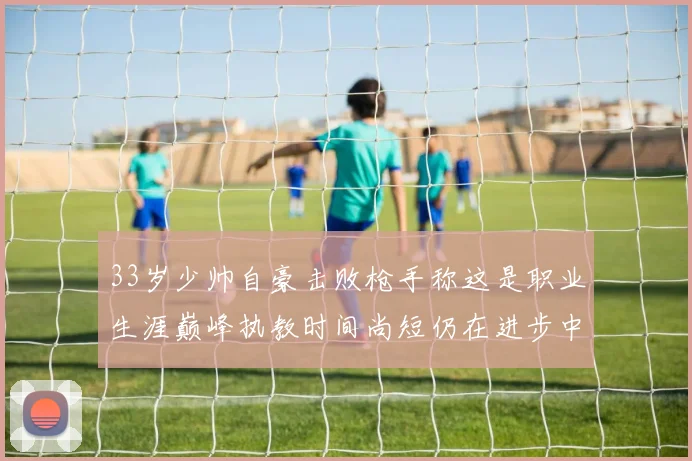 33岁少帅自豪击败枪手称这是职业生涯巅峰执教时间尚短仍在进步中