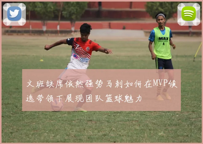 文班缺席依然强势马刺如何在MVP候选带领下展现团队篮球魅力