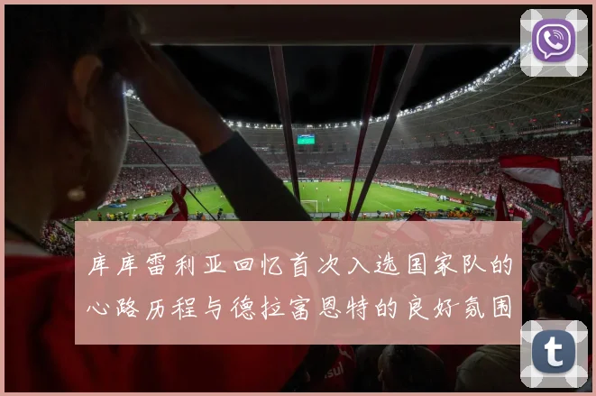 库库雷利亚回忆首次入选国家队的心路历程与德拉富恩特的良好氛围