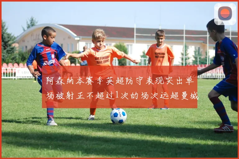 阿森纳本赛季英超防守表现突出单场被射正不超过1次的场次远超曼城