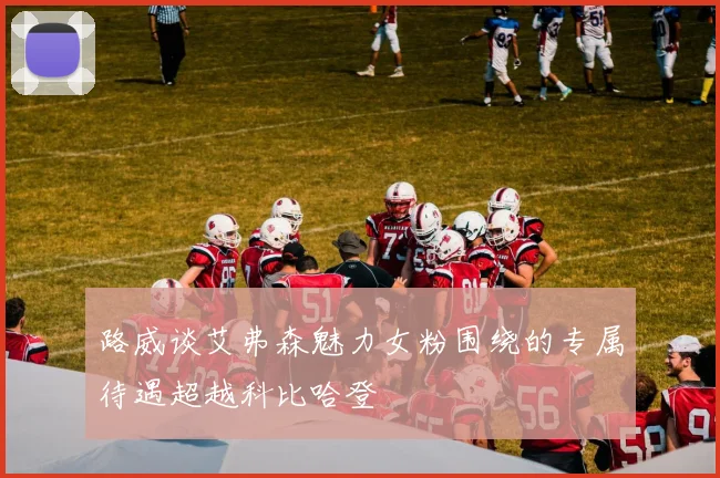 路威谈艾弗森魅力女粉围绕的专属待遇超越科比哈登