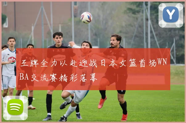 王牌全力以赴迎战日本女篮首场WNBA交流赛精彩落幕