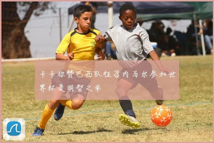 卡卡称赞巴西队征召内马尔参加世界杯是明智之举