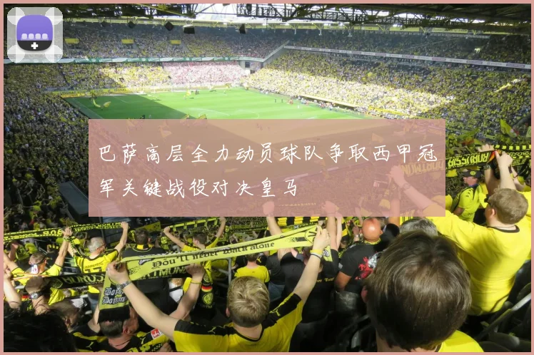 巴萨高层全力动员球队争取西甲冠军关键战役对决皇马