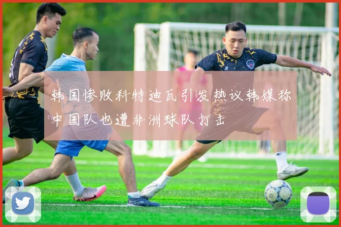韩国惨败科特迪瓦引发热议韩媒称中国队也遭非洲球队打击