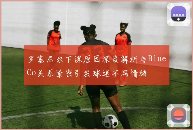 罗塞尼尔下课原因深度解析与BlueCo关系紧密引发球迷不满情绪