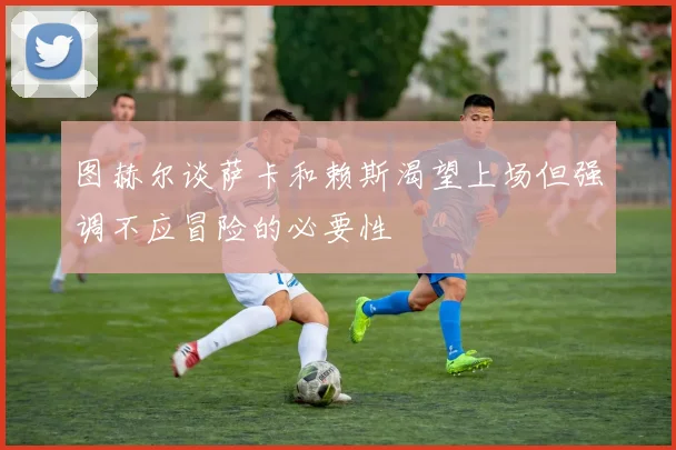 图赫尔谈萨卡和赖斯渴望上场但强调不应冒险的必要性