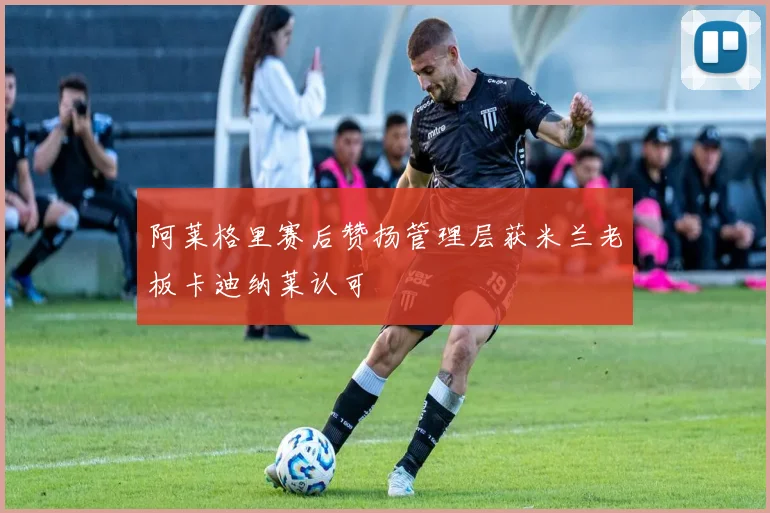 阿莱格里赛后赞扬管理层获米兰老板卡迪纳莱认可