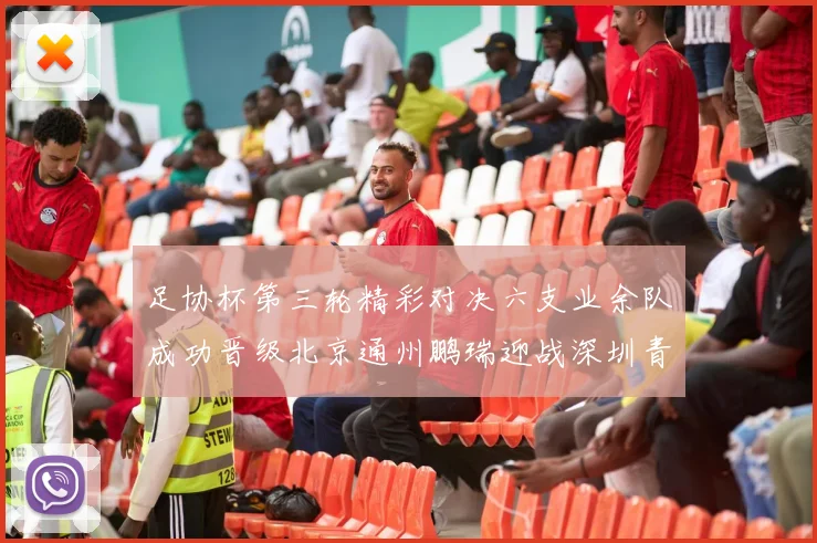 足协杯第三轮精彩对决六支业余队成功晋级北京通州鹏瑞迎战深圳青年人