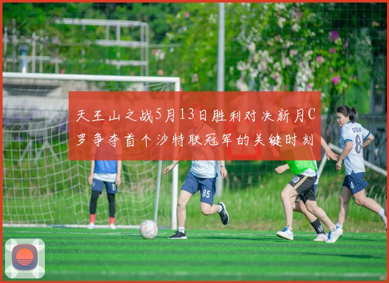 天王山之战5月13日胜利对决新月C罗争夺首个沙特联冠军的关键时刻
