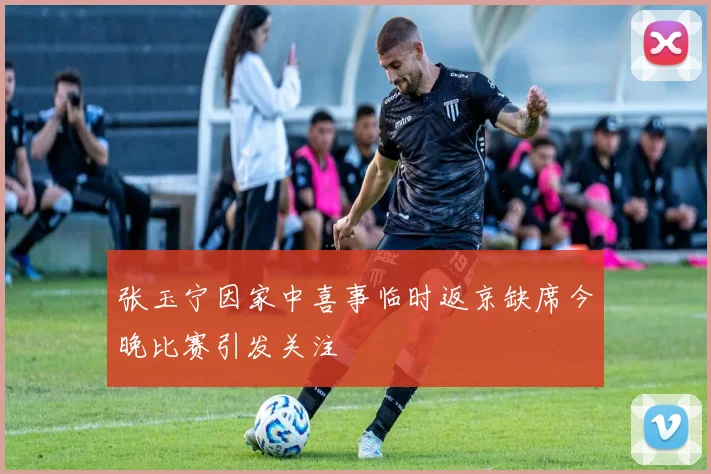 张玉宁因家中喜事临时返京缺席今晚比赛引发关注