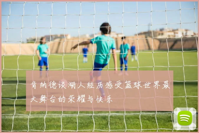 肯纳德谈湖人经历感受篮球世界最大舞台的荣耀与快乐