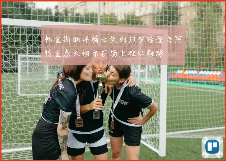 帕金斯批评骑士失利归咎哈登与阿特金森米切尔在场上难以触球