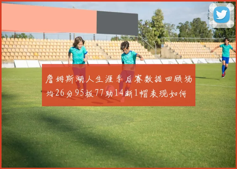 詹姆斯湖人生涯季后赛数据回顾场均26分95板77助14断1帽表现如何