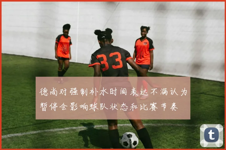 德尚对强制补水时间表达不满认为暂停会影响球队状态和比赛节奏