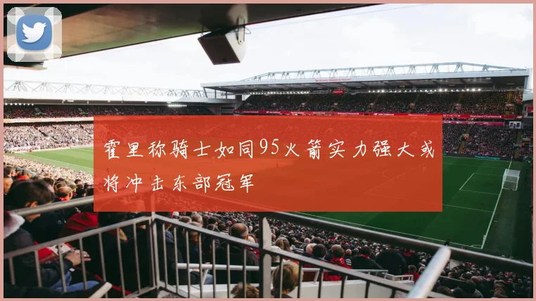 霍里称骑士如同95火箭实力强大或将冲击东部冠军